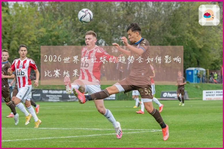 2026世界杯让球的趋势会如何影响比赛结果
